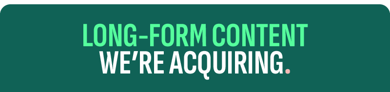 LONG FORM CONTENT WE'RE ACQUIRING